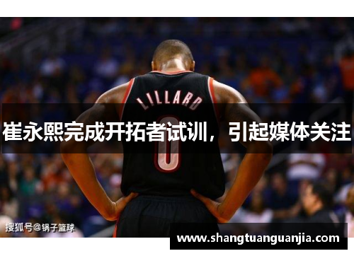 崔永熙完成开拓者试训，引起媒体关注