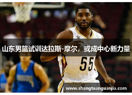 山东男篮试训达拉斯-摩尔，或成中心新力量